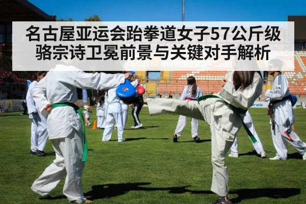 名古屋亚运会跆拳道女子57公斤级骆宗诗卫冕前景与关键对手解析 | Kaiyun Sports