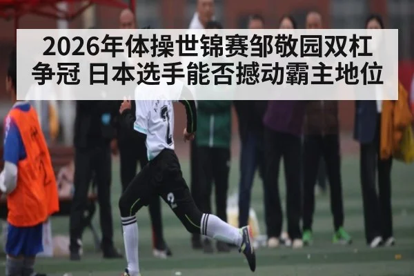 2026年体操世锦赛邹敬园双杠争冠 日本选手能否撼动霸主地位 | Kaiyun Sports