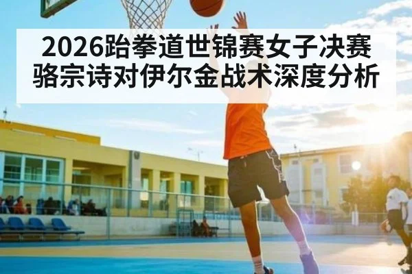 2026跆拳道世锦赛女子决赛骆宗诗对伊尔金战术深度分析