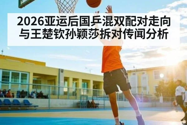 2026亚运后国乒混双配对走向与王楚钦孙颖莎拆对传闻分析